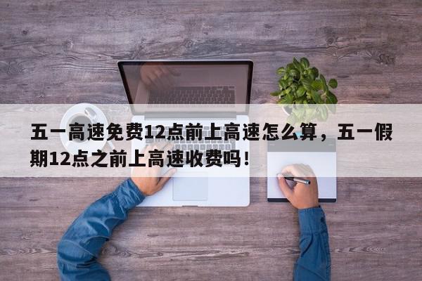 五一高速免费12点前上高速怎么算，五一假期12点之前上高速收费吗！-第1张图片-我家生活百科