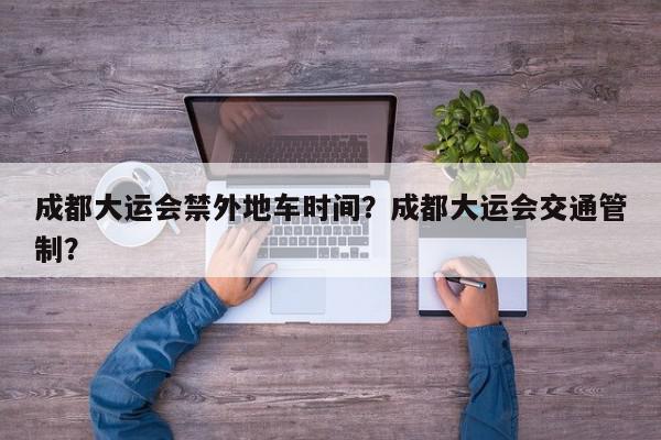 成都大运会禁外地车时间？成都大运会交通管制？-第1张图片-我家生活百科