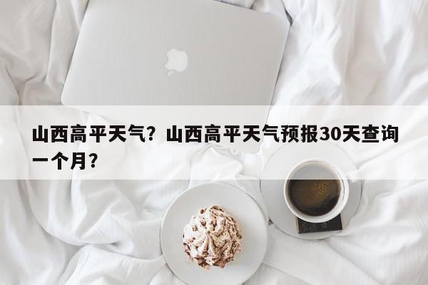 山西高平天气？山西高平天气预报30天查询一个月？-第1张图片-我家生活百科