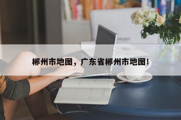 郴州市地图，广东省郴州市地图！-第1张图片-我家生活百科
