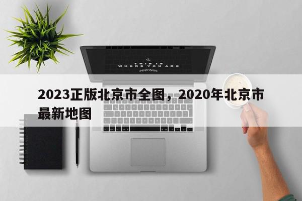 2023正版北京市全图，2020年北京市最新地图-第1张图片-我家生活百科