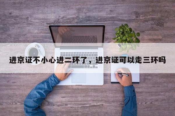 进京证不小心进二环了，进京证可以走三环吗-第1张图片-我家生活百科