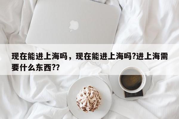 现在能进上海吗，现在能进上海吗?进上海需要什么东西?？-第1张图片-我家生活百科