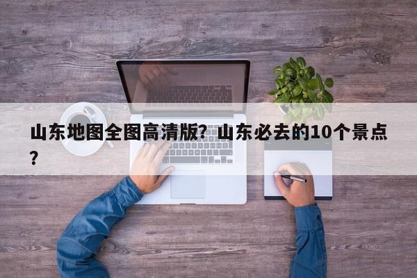 山东地图全图高清版？山东必去的10个景点？-第1张图片-我家生活百科