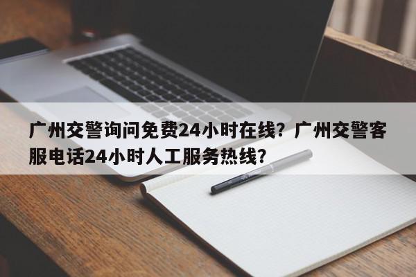 广州交警询问免费24小时在线？广州交警客服电话24小时人工服务热线？-第1张图片-我家生活百科