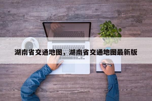 湖南省交通地图，湖南省交通地图最新版-第1张图片-我家生活百科