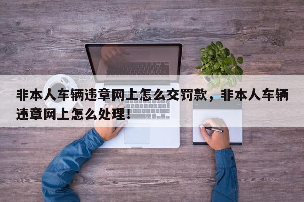 非本人车辆违章网上怎么交罚款，非本人车辆违章网上怎么处理！-第1张图片-我家生活百科