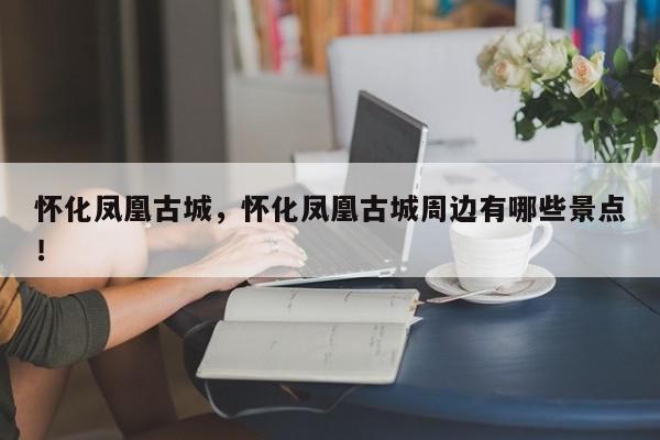 怀化凤凰古城，怀化凤凰古城周边有哪些景点！-第1张图片-我家生活百科