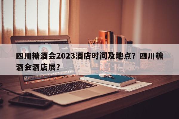 四川糖酒会2023酒店时间及地点？四川糖酒会酒店展？-第1张图片-我家生活百科