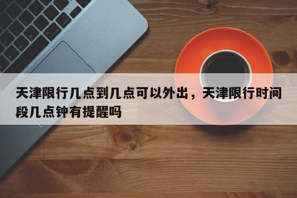天津限行几点到几点可以外出，天津限行时间段几点钟有提醒吗-第1张图片-我家生活百科