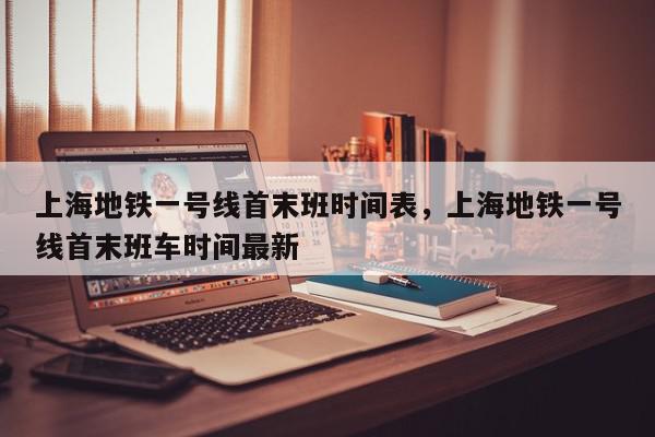 上海地铁一号线首末班时间表，上海地铁一号线首末班车时间最新-第1张图片-我家生活百科