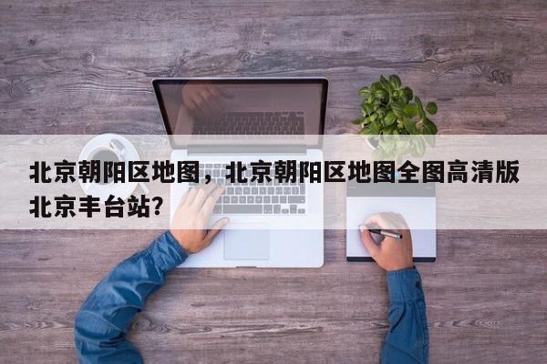 北京朝阳区地图，北京朝阳区地图全图高清版北京丰台站？-第1张图片-我家生活百科