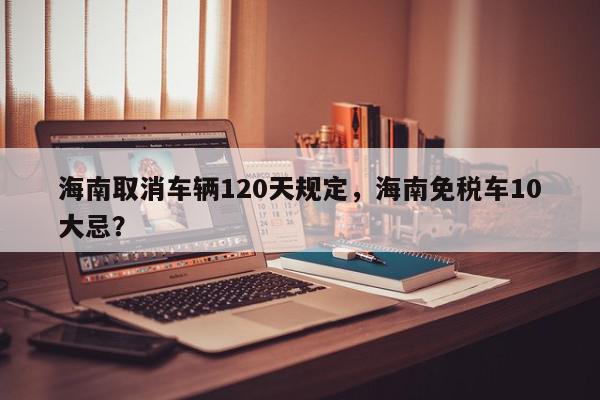 海南取消车辆120天规定，海南免税车10大忌？-第1张图片-我家生活百科