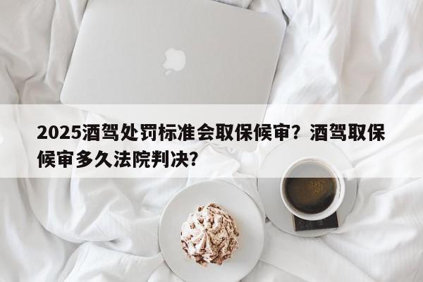 2025酒驾处罚标准会取保候审？酒驾取保候审多久法院判决？-第1张图片-我家生活百科