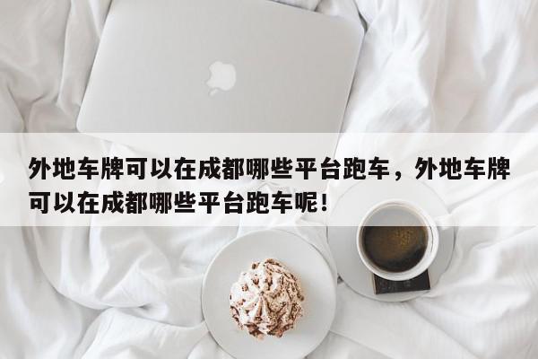 外地车牌可以在成都哪些平台跑车，外地车牌可以在成都哪些平台跑车呢！-第1张图片-我家生活百科