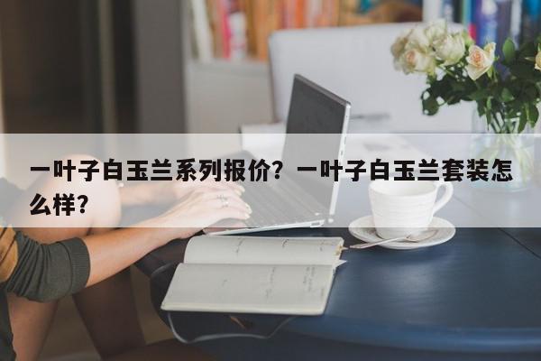 一叶子白玉兰系列报价？一叶子白玉兰套装怎么样？-第1张图片-我家生活百科
