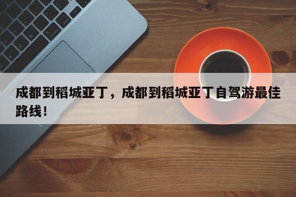 成都到稻城亚丁，成都到稻城亚丁自驾游最佳路线！-第1张图片-我家生活百科