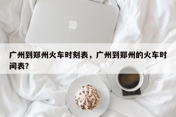广州到郑州火车时刻表，广州到郑州的火车时间表？-第1张图片-我家生活百科