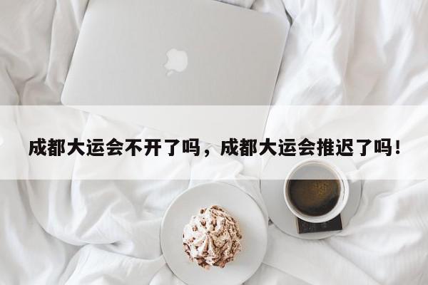 成都大运会不开了吗，成都大运会推迟了吗！-第1张图片-我家生活百科