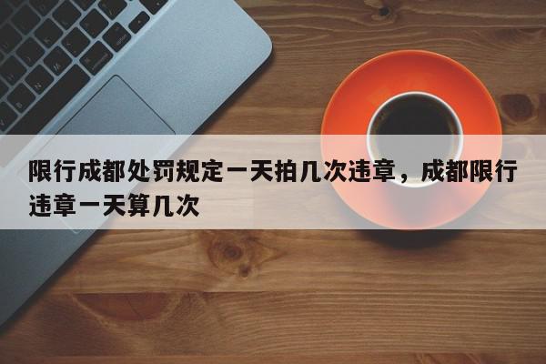 限行成都处罚规定一天拍几次违章，成都限行违章一天算几次-第1张图片-我家生活百科