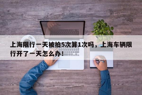 上海限行一天被拍5次算1次吗，上海车辆限行开了一天怎么办！-第1张图片-我家生活百科