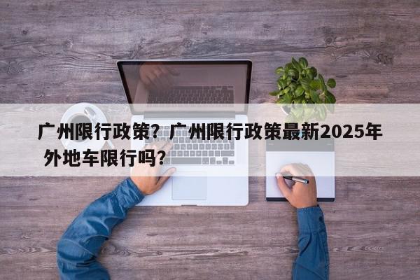 广州限行政策?广州限行政策最新2025年 外地车限行吗?-第1张图片-我家生活百科 广州限行政策?广州限行政策最新2025年 外地车限行吗?-第1张图片-我家生活百科