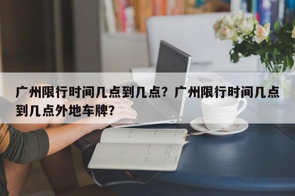 广州限行时间几点到几点？广州限行时间几点到几点外地车牌？-第1张图片-我家生活百科