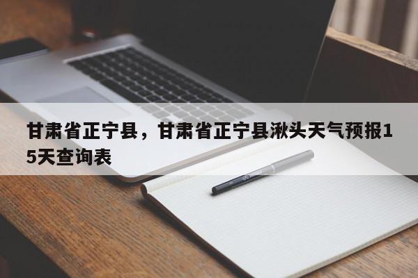 甘肃省正宁县，甘肃省正宁县湫头天气预报15天查询表-第1张图片-我家生活百科
