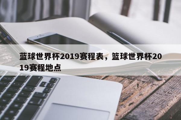 蓝球世界杯2019赛程表，篮球世界杯2019赛程地点-第1张图片-我家生活百科