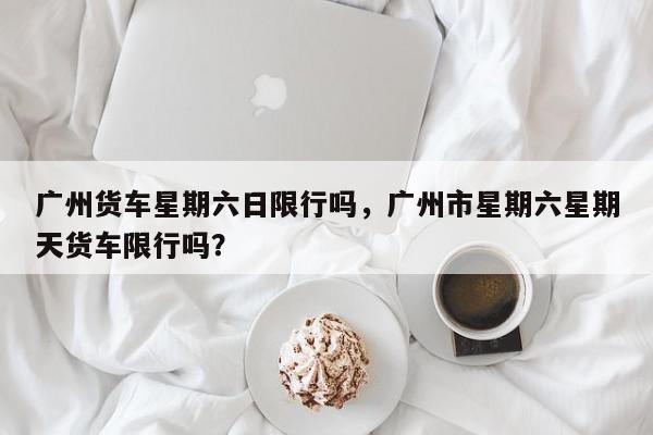 广州货车星期六日限行吗，广州市星期六星期天货车限行吗？-第1张图片-我家生活百科