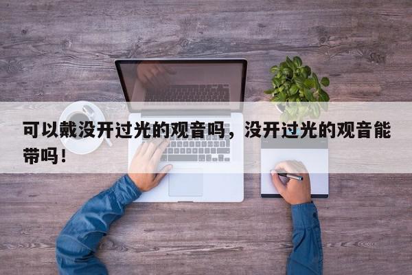 可以戴没开过光的观音吗，没开过光的观音能带吗！-第1张图片-我家生活百科