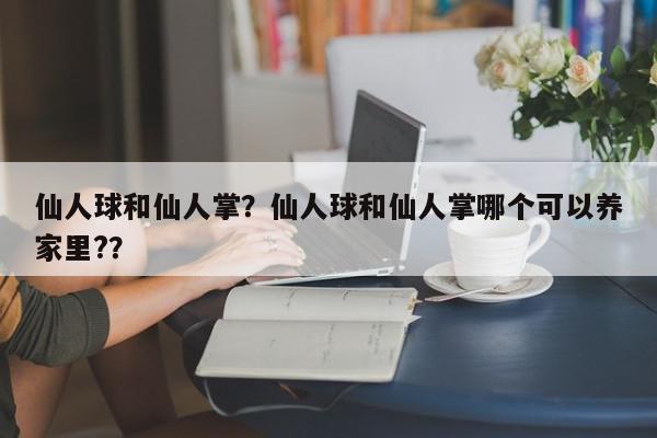 仙人球和仙人掌？仙人球和仙人掌哪个可以养家里?？-第1张图片-我家生活百科