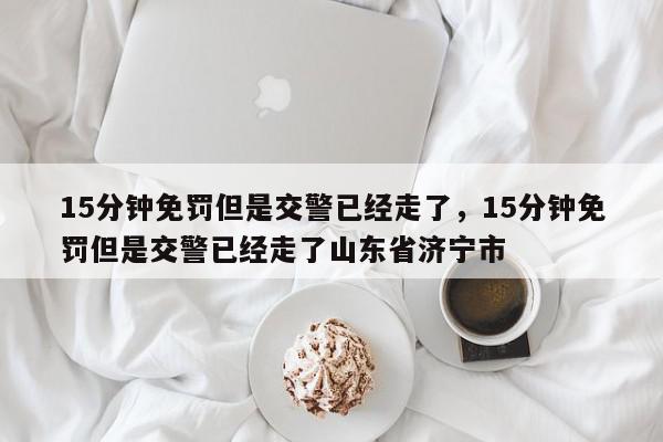 15分钟免罚但是交警已经走了，15分钟免罚但是交警已经走了山东省济宁市-第1张图片-我家生活百科