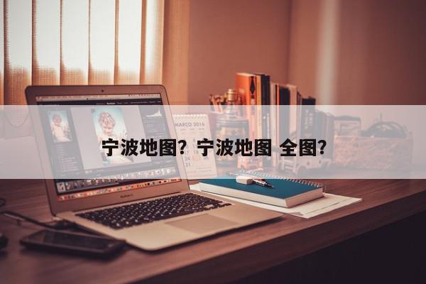 宁波地图？宁波地图 全图？-第1张图片-我家生活百科