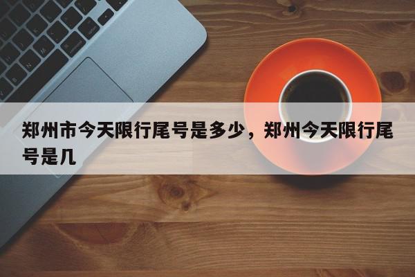 郑州市今天限行尾号是多少，郑州今天限行尾号是几-第1张图片-我家生活百科