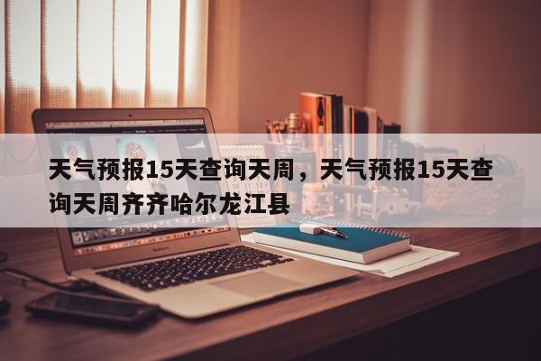 天气预报15天查询天周，天气预报15天查询天周齐齐哈尔龙江县-第1张图片-我家生活百科
