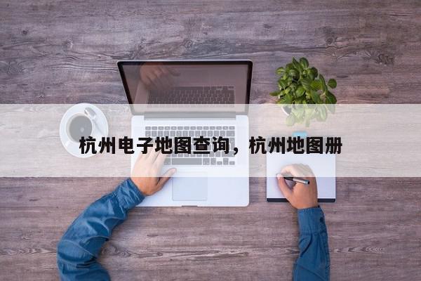 杭州电子地图查询，杭州地图册-第1张图片-我家生活百科