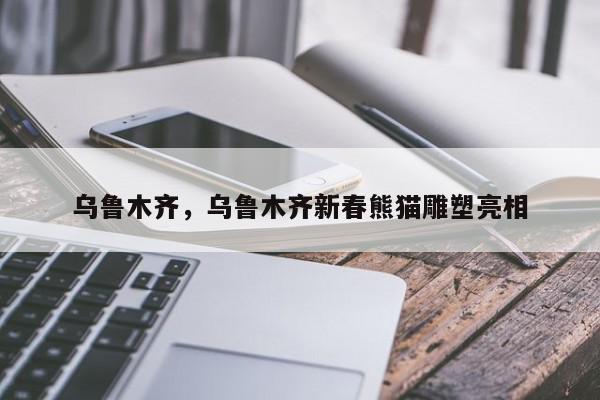 乌鲁木齐,乌鲁木齐新春熊猫雕塑亮相-第1张图片-我家生活百科 乌鲁木齐,乌鲁木齐新春熊猫雕塑亮相-第1张图片-我家生活百科