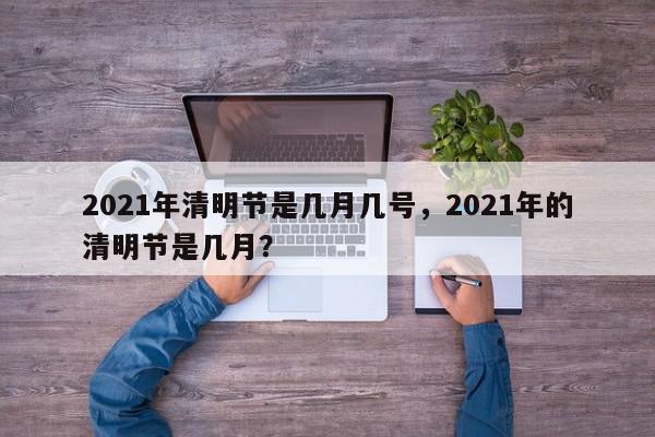 2021年清明节是几月几号，2021年的清明节是几月？-第1张图片-我家生活百科