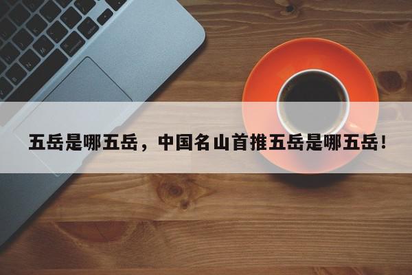 五岳是哪五岳，中国名山首推五岳是哪五岳！-第1张图片-我家生活百科