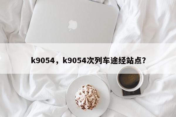 k9054,k9054次列车途经站点?-第1张图片-我家生活百科 k9054,k9054次列车途经站点?-第1张图片-我家生活百科