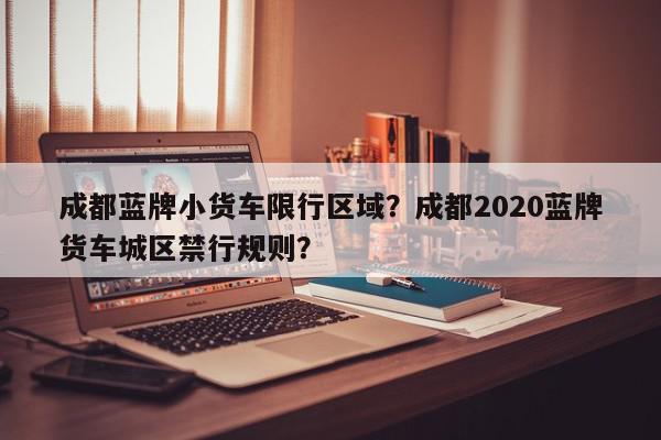 成都蓝牌小货车限行区域？成都2020蓝牌货车城区禁行规则？-第1张图片-我家生活百科