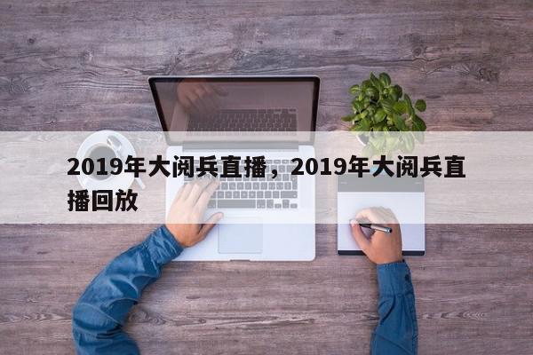 2019年大阅兵直播，2019年大阅兵直播回放-第1张图片-我家生活百科