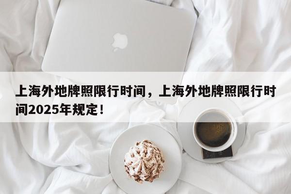上海外地牌照限行时间，上海外地牌照限行时间2025年规定！-第1张图片-我家生活百科