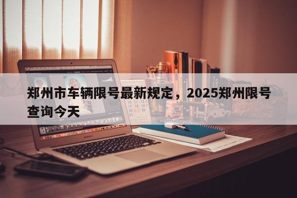 郑州市车辆限号最新规定，2025郑州限号查询今天-第1张图片-我家生活百科