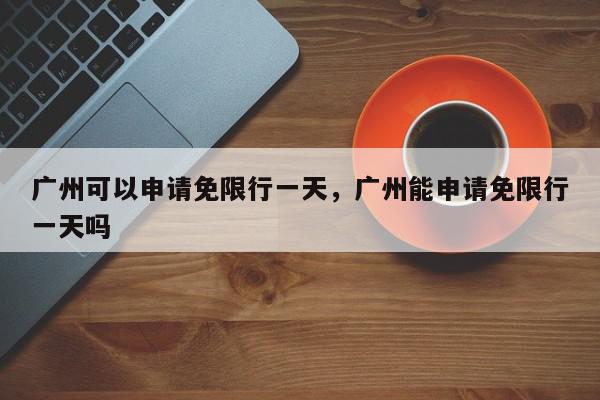 广州可以申请免限行一天，广州能申请免限行一天吗-第1张图片-我家生活百科