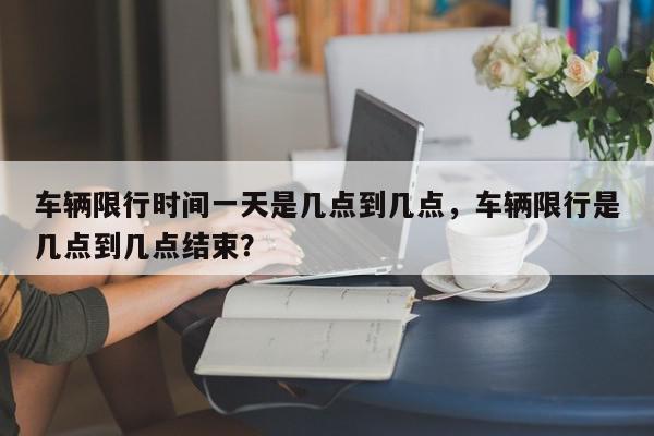 车辆限行时间一天是几点到几点，车辆限行是几点到几点结束？-第1张图片-我家生活百科