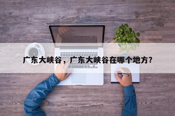广东大峡谷，广东大峡谷在哪个地方？-第1张图片-我家生活百科