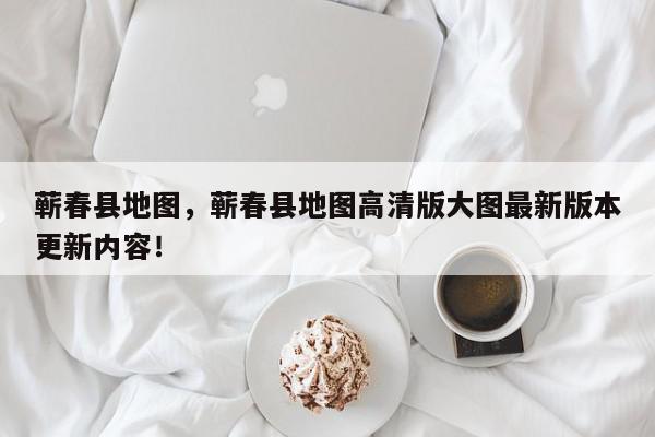 蕲春县地图，蕲春县地图高清版大图最新版本更新内容！-第1张图片-我家生活百科