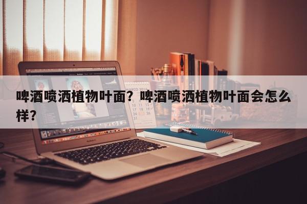 啤酒喷洒植物叶面？啤酒喷洒植物叶面会怎么样？-第1张图片-我家生活百科